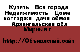 Купить - Все города Недвижимость » Дома, коттеджи, дачи обмен   . Архангельская обл.,Мирный г.